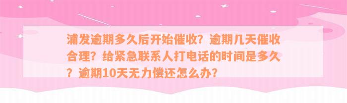 浦发逾期多久后开始催收？逾期几天催收合理？给紧急联系人打电话的时间是多久？逾期10天无力偿还怎么办？