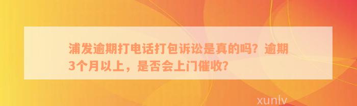 浦发逾期打电话打包诉讼是真的吗？逾期3个月以上，是否会上门催收？