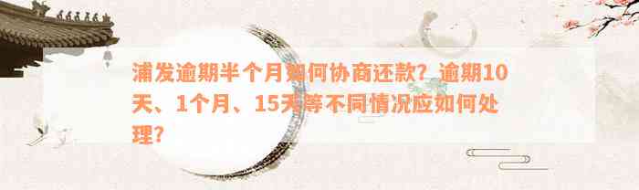 浦发逾期半个月如何协商还款？逾期10天、1个月、15天等不同情况应如何处理？