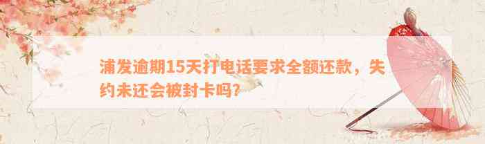 浦发逾期15天打电话要求全额还款，失约未还会被封卡吗？