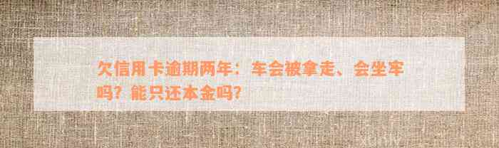 欠信用卡逾期两年：车会被拿走、会坐牢吗？能只还本金吗？