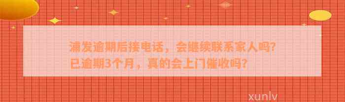 浦发逾期后接电话，会继续联系家人吗？已逾期3个月，真的会上门催收吗？