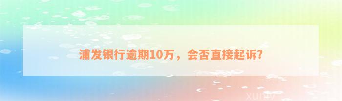 浦发银行逾期10万，会否直接起诉？