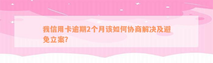 我信用卡逾期2个月该如何协商解决及避免立案？