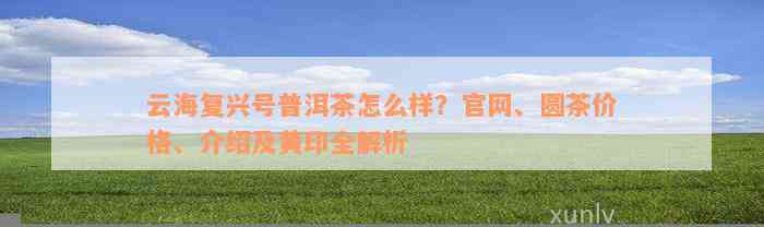 云海复兴号普洱茶怎么样？官网、圆茶价格、介绍及黄印全解析