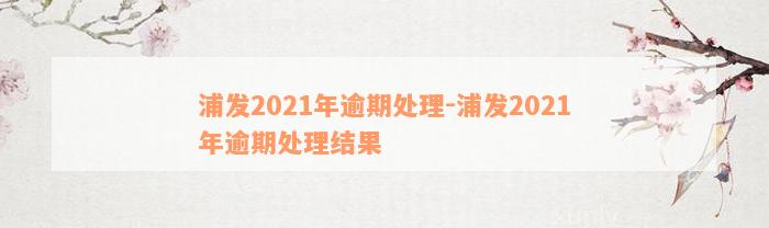 浦发2021年逾期处理-浦发2021年逾期处理结果