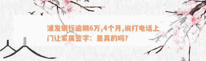 浦发银行逾期6万,4个月,说打电话上门让家属签字：是真的吗？