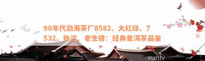 90年代勐海茶厂8582、大红印、7532、熟沱、老生砖：经典普洱茶品鉴