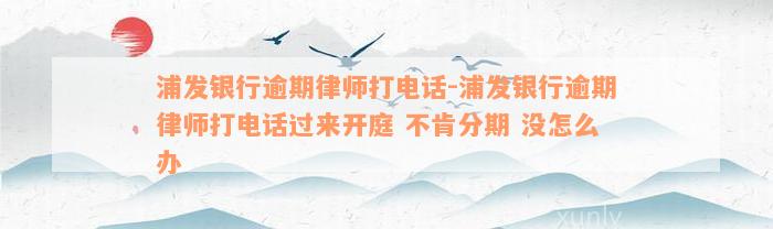 浦发银行逾期律师打电话-浦发银行逾期律师打电话过来开庭 不肯分期 没怎么办