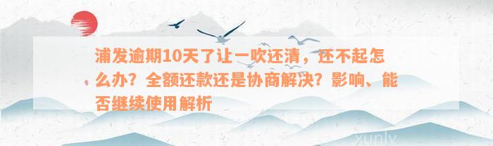 浦发逾期10天了让一吹还清，还不起怎么办？全额还款还是协商解决？影响、能否继续使用解析