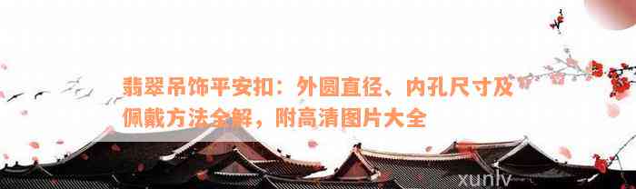 翡翠吊饰平安扣：外圆直径、内孔尺寸及佩戴方法全解，附高清图片大全