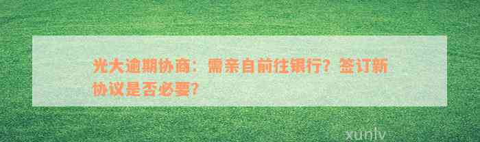 光大逾期协商：需亲自前往银行？签订新协议是否必要？