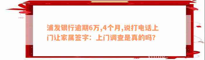 浦发银行逾期6万,4个月,说打电话上门让家属签字：上门调查是真的吗？