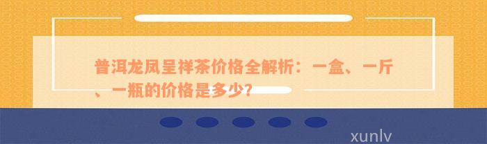 普洱龙凤呈祥茶价格全解析：一盒、一斤、一瓶的价格是多少？