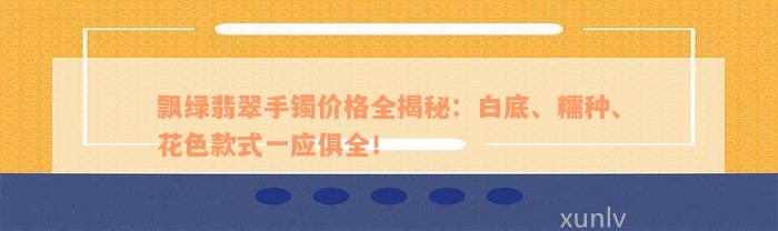 飘绿翡翠手镯价格全揭秘：白底、糯种、花色款式一应俱全！