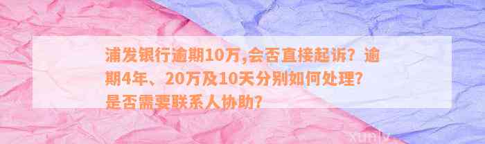 浦发银行逾期10万,会否直接起诉？逾期4年、20万及10天分别如何处理？是否需要联系人协助？