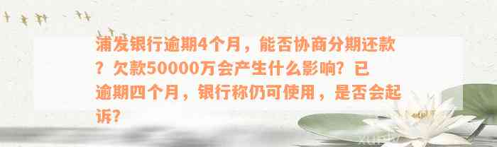 浦发银行逾期4个月，能否协商分期还款？欠款50000万会产生什么影响？已逾期四个月，银行称仍可使用，是否会起诉？