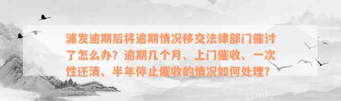 浦发逾期后将逾期情况移交法律部门催讨了怎么办？逾期几个月、上门催收、一次性还清、半年停止催收的情况如何处理？