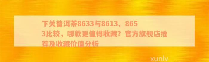 下关普洱茶8633与8613、8653比较，哪款更值得收藏？官方旗舰店推荐及收藏价值分析