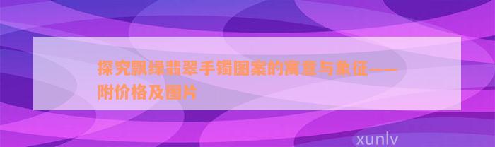 探究飘绿翡翠手镯图案的寓意与象征——附价格及图片