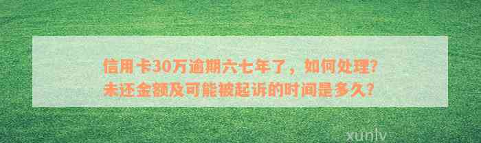 信用卡30万逾期六七年了，如何处理？未还金额及可能被起诉的时间是多久？