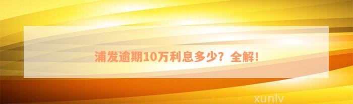 浦发逾期10万利息多少？全解！