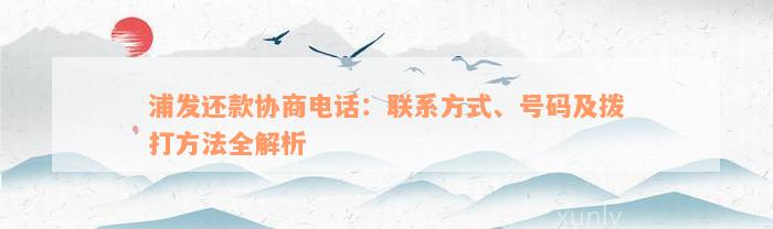 浦发还款协商电话：联系方式、号码及拨打方法全解析