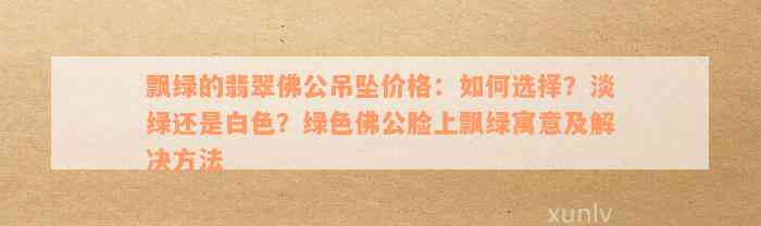 飘绿的翡翠佛公吊坠价格：如何选择？淡绿还是白色？绿色佛公脸上飘绿寓意及解决方法