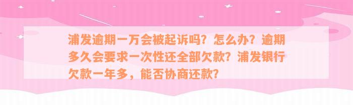 浦发逾期一万会被起诉吗？怎么办？逾期多久会要求一次性还全部欠款？浦发银行欠款一年多，能否协商还款？