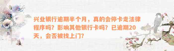 兴业银行逾期半个月，真的会停卡走法律程序吗？影响其他银行卡吗？已逾期20天，会否被找上门？