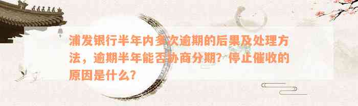 浦发银行半年内多次逾期的后果及处理方法，逾期半年能否协商分期？停止催收的原因是什么？