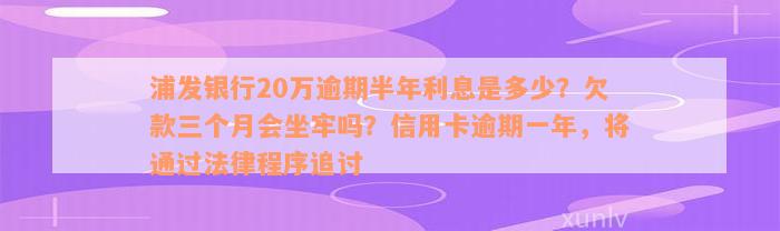 浦发银行20万逾期半年利息是多少？欠款三个月会坐牢吗？信用卡逾期一年，将通过法律程序追讨