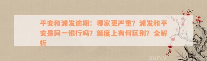 平安和浦发逾期：哪家更严重？浦发和平安是同一银行吗？额度上有何区别？全解析