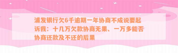 浦发银行欠6千逾期一年协商不成说要起诉我：十几万欠款协商无果、一万多能否协商还款及不还的后果