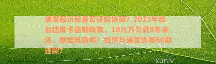 浦发起诉后是否还能协商？2023年出台信用卡逾期政策，10几万欠款8年未还，需要出庭吗？如何与浦发协商60期还款？