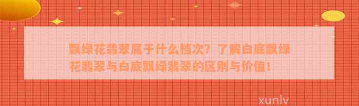 飘绿花翡翠属于什么档次？了解白底飘绿花翡翠与白底飘绿翡翠的区别与价值！