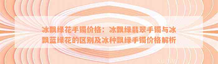 冰飘绿花手镯价格：冰飘绿翡翠手镯与冰飘蓝绿花的区别及冰种飘绿手镯价格解析