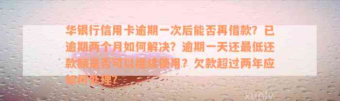 华银行信用卡逾期一次后能否再借款？已逾期两个月如何解决？逾期一天还最低还款额是否可以继续使用？欠款超过两年应如何处理？