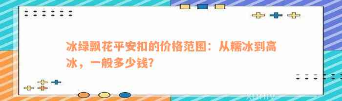 冰绿飘花平安扣的价格范围：从糯冰到高冰，一般多少钱？