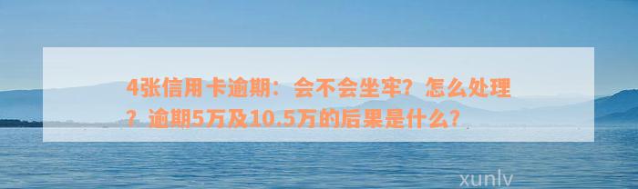 4张信用卡逾期：会不会坐牢？怎么处理？逾期5万及10.5万的后果是什么？