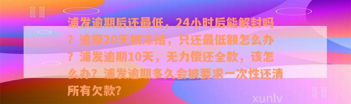 浦发逾期后还最低，24小时后能解封吗？逾期20天被冻结，只还最低额怎么办？浦发逾期10天，无力偿还全款，该怎么办？浦发逾期多久会被要求一次性还清所有欠款？