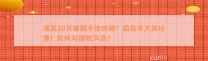 浦发20万逾期不给协商？最长多久能还清？如何与催收沟通？