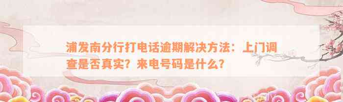 浦发南分行打电话逾期解决方法：上门调查是否真实？来电号码是什么？