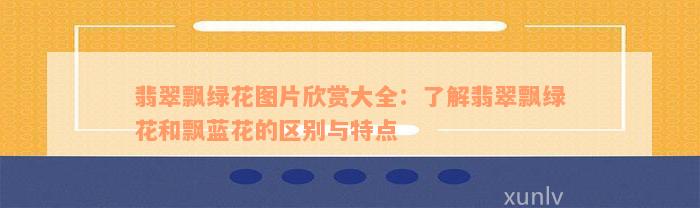 翡翠飘绿花图片欣赏大全：了解翡翠飘绿花和飘蓝花的区别与特点