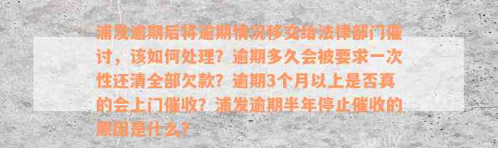 浦发逾期后将逾期情况移交给法律部门催讨，该如何处理？逾期多久会被要求一次性还清全部欠款？逾期3个月以上是否真的会上门催收？浦发逾期半年停止催收的原因是什么？