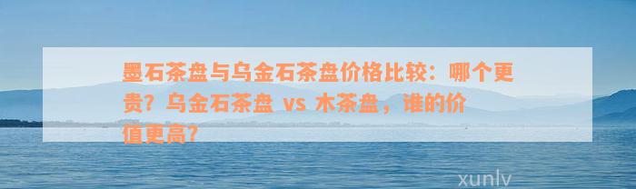 墨石茶盘与乌金石茶盘价格比较：哪个更贵？乌金石茶盘 vs 木茶盘，谁的价值更高？