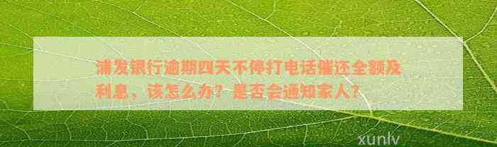 浦发银行逾期四天不停打电话催还全额及利息，该怎么办？是否会通知家人？