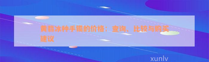 黄翡冰种手镯的价格：查询、比较与购买建议