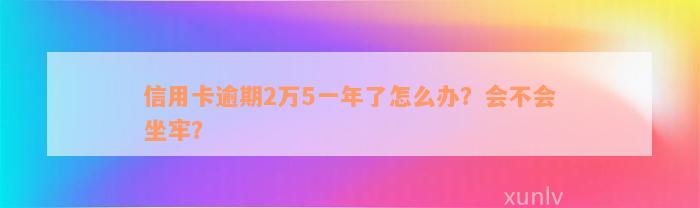 信用卡逾期2万5一年了怎么办？会不会坐牢？