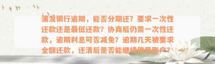 浦发银行逾期，能否分期还？要求一次性还款还是最低还款？协商后仍需一次性还款，逾期利息可否减免？逾期几天被要求全额还款，还清后是否能继续使用账户？